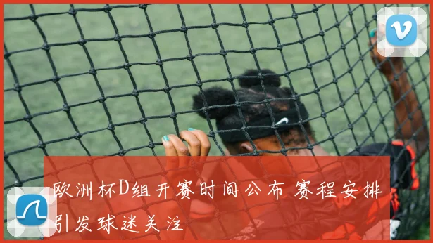 欧洲杯D组开赛时间公布 赛程安排引发球迷关注