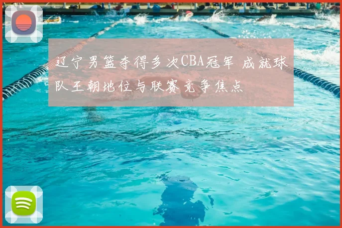 辽宁男篮夺得多次CBA冠军 成就球队王朝地位与联赛竞争焦点