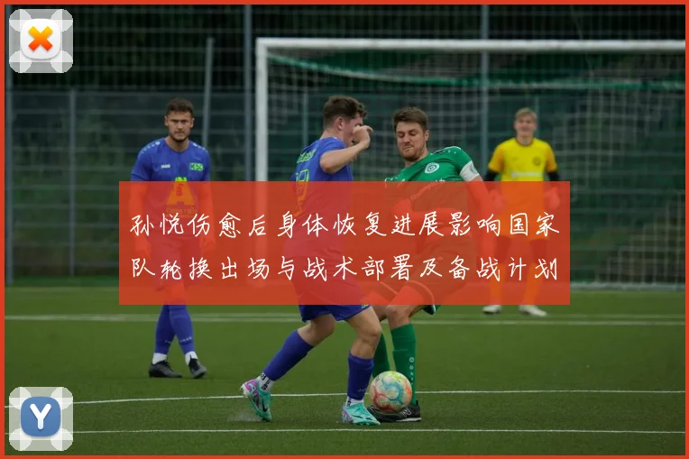 孙悦伤愈后身体恢复进展影响国家队轮换出场与战术部署及备战计划