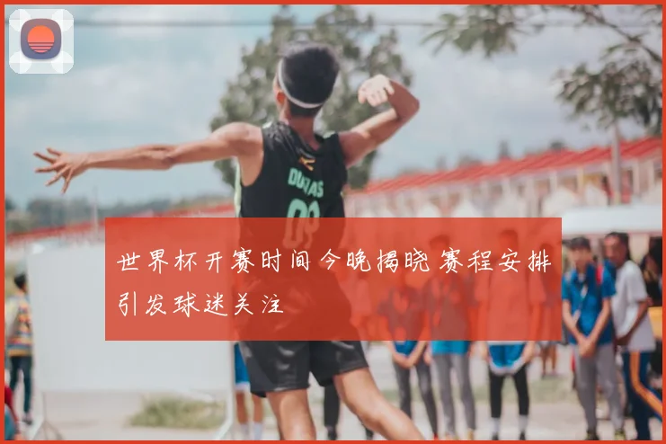世界杯开赛时间今晚揭晓 赛程安排引发球迷关注