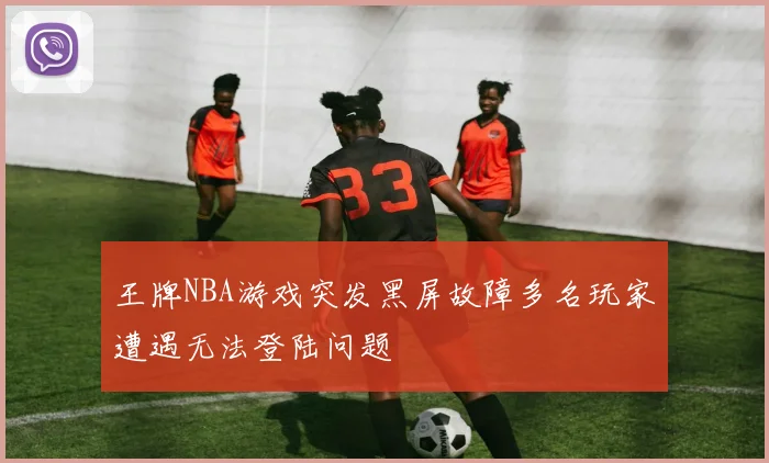 王牌NBA游戏突发黑屏故障多名玩家遭遇无法登陆问题