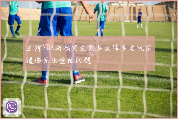 王牌NBA游戏突发黑屏故障多名玩家遭遇无法登陆问题