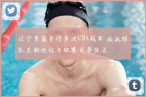 辽宁男篮夺得多次CBA冠军 成就球队王朝地位与联赛竞争焦点