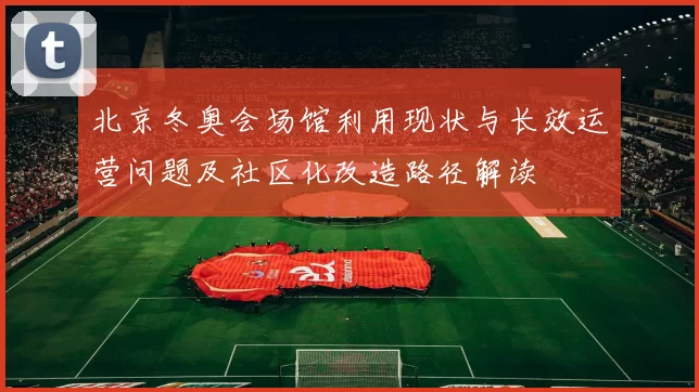 北京冬奥会场馆利用现状与长效运营问题及社区化改造路径解读