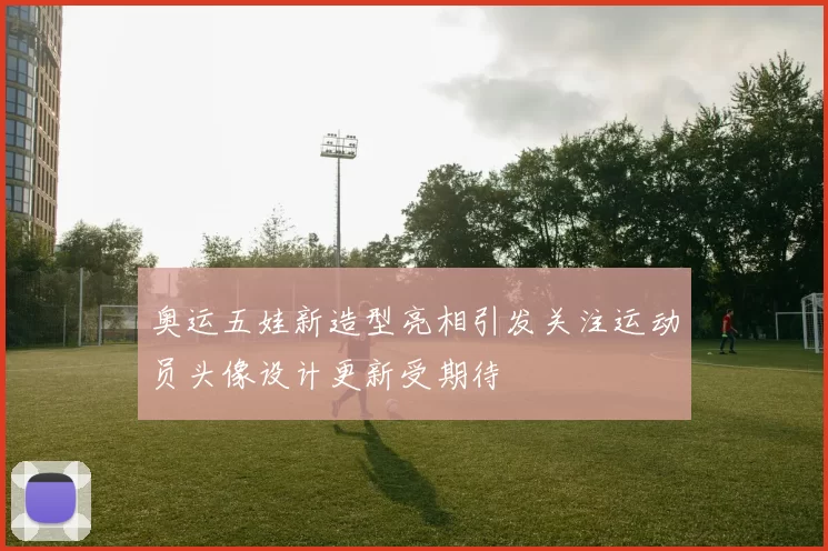 奥运五娃新造型亮相引发关注运动员头像设计更新受期待