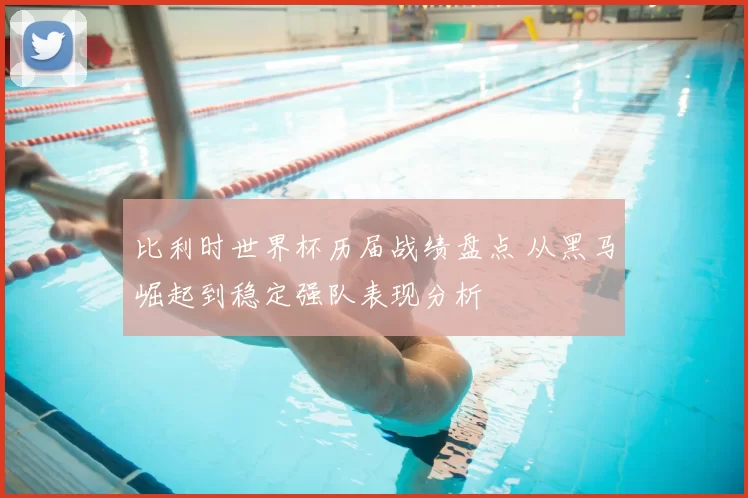 比利时世界杯历届战绩盘点 从黑马崛起到稳定强队表现分析