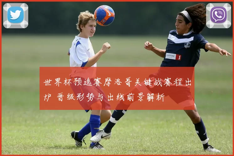 世界杯预选赛摩洛哥关键战赛程出炉 晋级形势与出线前景解析