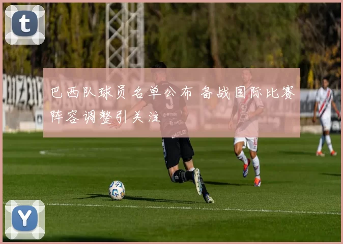 巴西队球员名单公布 备战国际比赛阵容调整引关注