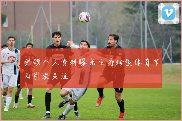 尹颂个人资料曝光主持转型体育节目引发关注