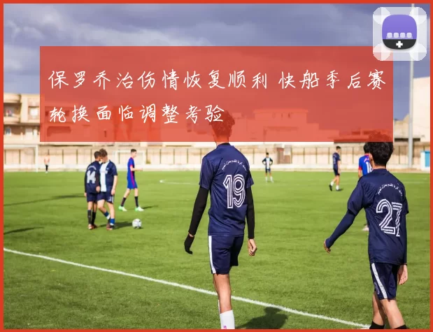 保罗乔治伤情恢复顺利 快船季后赛轮换面临调整考验