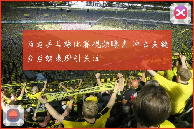 马龙乒乓球比赛视频曝光 冲击关键分后续表现引关注