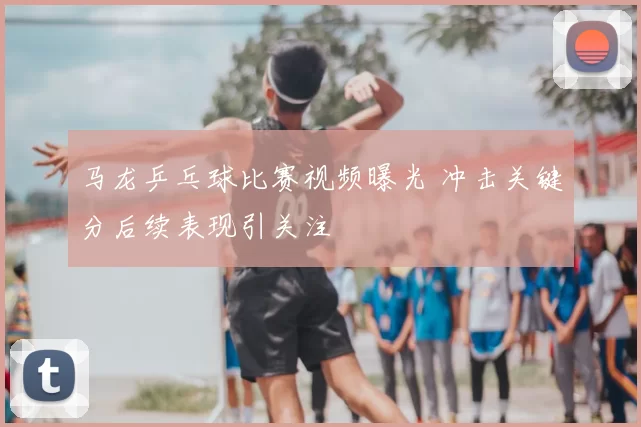 马龙乒乓球比赛视频曝光 冲击关键分后续表现引关注