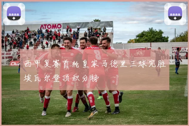 西甲复赛首轮皇家马德里三球完胜埃瓦尔登顶积分榜