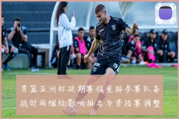 男篮亚洲杯延期赛程重排参赛队备战时间缩短影响排名与资格赛调整