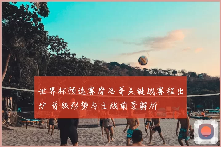 世界杯预选赛摩洛哥关键战赛程出炉 晋级形势与出线前景解析