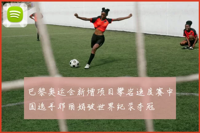 巴黎奥运会新增项目攀岩速度赛中国选手邓丽娟破世界纪录夺冠