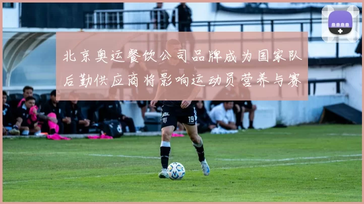 北京奥运餐饮公司品牌成为国家队后勤供应商将影响运动员营养与赛会保障