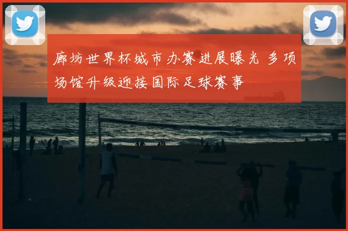 廊坊世界杯城市办赛进展曝光 多项场馆升级迎接国际足球赛事