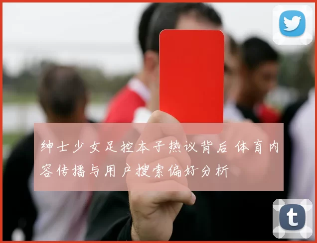 绅士少女足控本子热议背后 体育内容传播与用户搜索偏好分析