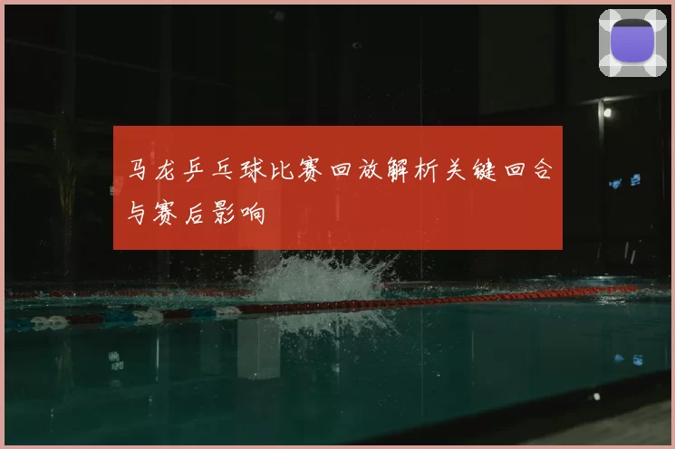 马龙乒乓球比赛回放解析关键回合与赛后影响