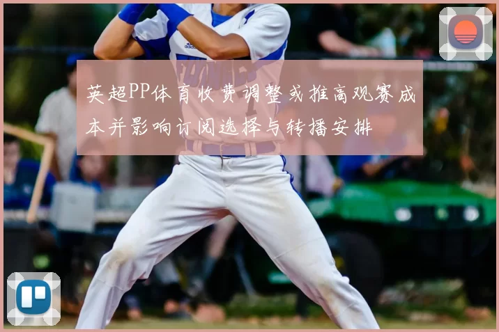 英超PP体育收费调整或推高观赛成本并影响订阅选择与转播安排